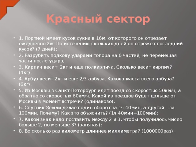 Красный сектор 1. Портной имеет кусок сукна в 16м, от которого он отрезает ежедневно 2м. По истечению скольких дней он отрежет последний кусок? (7 дней); 2. Разрубить подкову ударами топора на 6 частей, не перемещая части после удара; 3. Кирпич весит 2кг и еще полкирпича. Сколько весит кирпич? (4кг). 4. Арбуз весит 2кг и еще 2/3 арбуза. Какова масса всего арбуза? (6кг); 5. Из Москвы в Санкт-Петербург идет поезд со скоростью 50км/ч, а обратно со скоростью 60км/ч. Какой из поездов будет дальше от Москвы в момент встречи? (одинаково); 6. Спутник Земли делает один оборот за 1ч 40мин, а другой – за 100мин. Почему? Как это объяснить? (1ч 40мин=100мин); 7. Какой знак надо поставить между 2 и 3, чтобы получилось число больше 2, но меньше 3? (запятая); 8. Во сколько раз километр длиннее миллиметра? (1000000раз).  