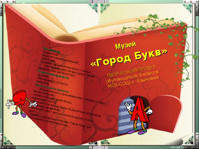 Музей  «Город Букв» ТВОРЧЕСКИЙ ПРОЕКТ  обучающихся 3 класса  МОУ - СОШ с. Языковка Тип проекта: творческий; практико-ориентированный; групповой; средней продолжительности (1 месяц); - межпредметный (литературное чтение, изобразительное искусство). Участники проекта: учитель ; Обучающиеся 3 класса; родители. Цели и задачи проекта: - познакомиться с произведениями, героями которых являются буквы; создать портрет своей буквы; нарисовать эскиз; изготовить по эскизу буквы из различных материалов (с помощью родителей); придумать текст для экскурсии по музею «Город букв»;  провести экскурсию по музею «Город букв» для обучающихся начальной школы. 