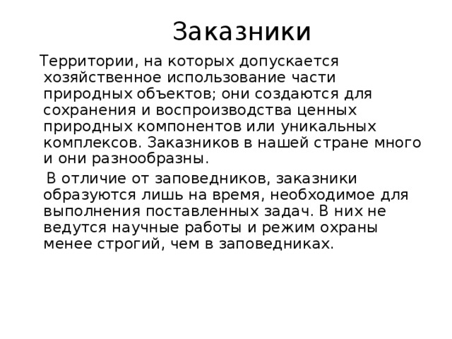  Заказники  Территории, на которых допускается хозяйственное использование части природных объектов; они создаются для сохранения и воспроизводства ценных природных компонентов или уникальных комплексов. Заказников в нашей стране много и они разнообразны.  В отличие от заповедников, заказники образуются лишь на время, необходимое для выполнения поставленных задач. В них не ведутся научные работы и режим охраны менее строгий, чем в заповедниках. 