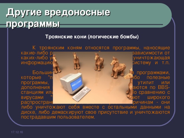 Другие вредоносные программы Троянские кони (логические бомбы)   К троянским коням относятся программы, наносящие какие-либо разрушительные действия, т.е. в зависимости от каких-либо условий или при каждом запуске уничтожающая информацию на дисках, 