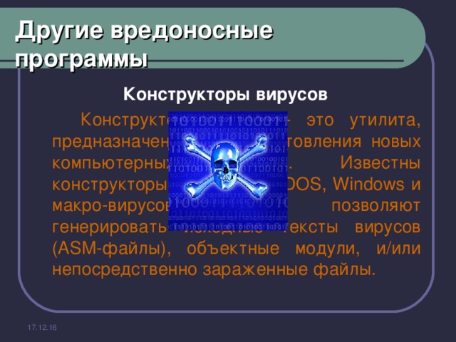 Другие вредоносные программы Конструкторы вирусов    Конструктор вирусов - это утилита, предназначенная для изготовления новых компьютерных вирусов. Известны конструкторы вирусов для DOS, Windows и макро-вирусов. Они позволяют генерировать исходные тексты вирусов (ASM-файлы), объектные модули, и/или непосредственно зараженные файлы. 17.12.16 