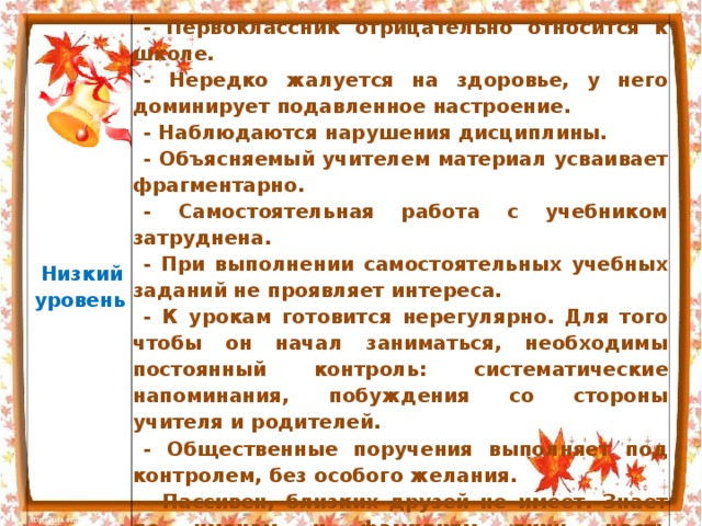   Низкий  уровень   - Первоклассник отрицательно относится к школе. - Нередко жалуется на здоровье, у него доминирует подавленное настроение. - Наблюдаются нарушения дисциплины. - Объясняемый учителем материал усваивает фрагментарно. - Самостоятельная работа с учебником затруднена. - При выполнении самостоятельных учебных заданий не проявляет интереса. - К урокам готовится нерегулярно. Для того чтобы он начал заниматься, необходимы постоянный контроль: систематические напоминания, побуждения со стороны учителя и родителей. - Общественные поручения выполняет под контролем, без особого желания. - Пассивен, близких друзей не имеет. Знает по именам и фамилиям лишь часть одноклассников 
