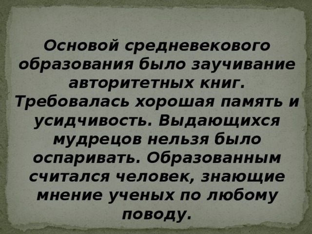 Основой средневекового образования было заучивание авторитетных книг. Требовалась хорошая память и усидчивость. Выдающихся мудрецов нельзя было оспаривать. Образованным считался человек, знающие мнение ученых по любому поводу. 