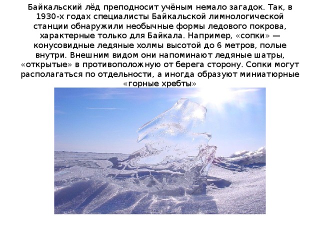 Байкальский лёд преподносит учёным немало загадок. Так, в 1930-х годах специалисты Байкальской лимнологической станции обнаружили необычные формы ледового покрова, характерные только для Байкала. Например, «сопки» — конусовидные ледяные холмы высотой до 6 метров, полые внутри. Внешним видом они напоминают ледяные шатры, «открытые» в противоположную от берега сторону. Сопки могут располагаться по отдельности, а иногда образуют миниатюрные «горные хребты» 