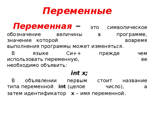 Переменные Переменная  – это символическое обозначение величины в программе,  значение   которой вовремя выполнения программы может изменяться. В языке Си++ прежде чем использовать переменную, ее необходимо объявить: int x; В объявлении первым стоит название типа переменной    int  (целое число), а затем идентификатор    x  – имя переменной . 