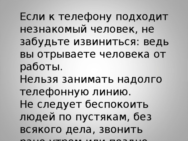 Если к телефону подходит незнакомый человек, не забудьте извиниться: ведь вы отрываете человека от работы. Нельзя занимать надолго телефонную линию. Не следует беспокоить людей по пустякам, без всякого дела, звонить рано утром или поздно вечером. 