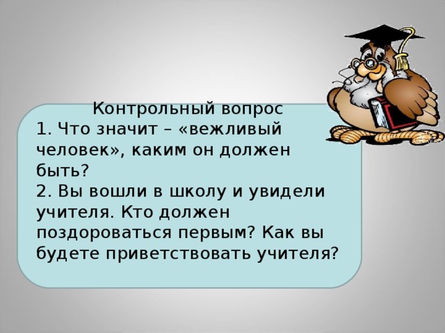 Контрольный вопрос 1. Что значит – «вежливый человек», каким он должен быть? 2. Вы вошли в школу и увидели учителя. Кто должен поздороваться первым? Как вы будете приветствовать учителя?  