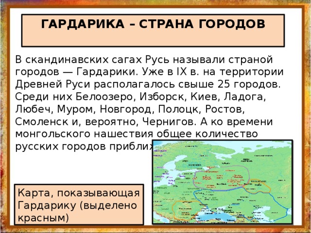 ГАРДАРИКА – СТРАНА ГОРОДОВ В скандинавских сагах Русь называли страной городов — Гардарики. Уже в IX в. на территории Древней Руси располагалось свыше 25 городов. Среди них Белоозеро, Изборск, Киев, Ладога, Любеч, Муром, Новгород, Полоцк, Ростов, Смоленск и, вероятно, Чернигов. А ко времени монгольского нашествия общее количество русских городов приближалось к 300. Карта, показывающая Гардарику (выделено красным) 