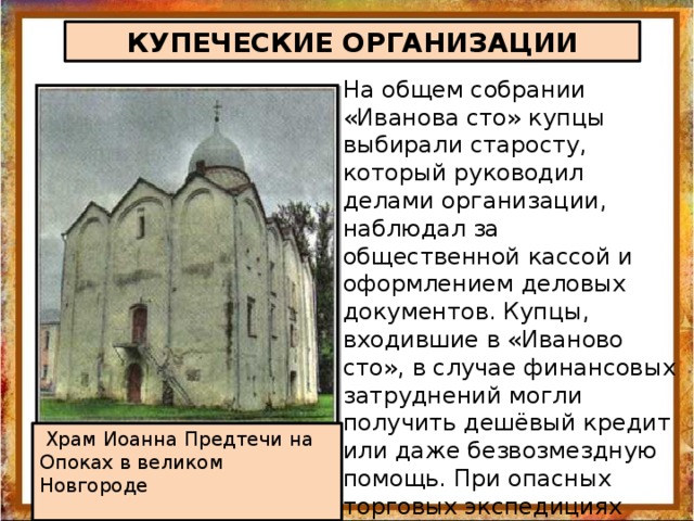 КУПЕЧЕСКИЕ ОРГАНИЗАЦИИ На общем собрании «Иванова сто» купцы выбирали старосту, который руководил делами организации, наблюдал за общественной кассой и оформлением деловых документов. Купцы, входившие в «Иваново сто», в случае финансовых затруднений могли получить дешёвый кредит или даже безвозмездную помощь. При опасных торговых экспедициях купцов сопровождал вооружённый отряд.  Храм Иоанна Предтечи на Опоках в великом Новгороде 