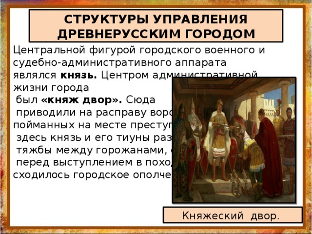 СТРУКТУРЫ УПРАВЛЕНИЯ ДРЕВНЕРУССКИМ ГОРОДОМ Центральной фигурой городского военного и судебно-административного аппарата являлся князь. Центром административной жизни города  был «княж двор». Сюда  приводили на расправу воров, пойманных на месте преступления,  здесь князь и его тиуны разбирали  тяжбы между горожанами, сюда  перед выступлением в поход сходилось городское ополчение. Княжеский двор. 