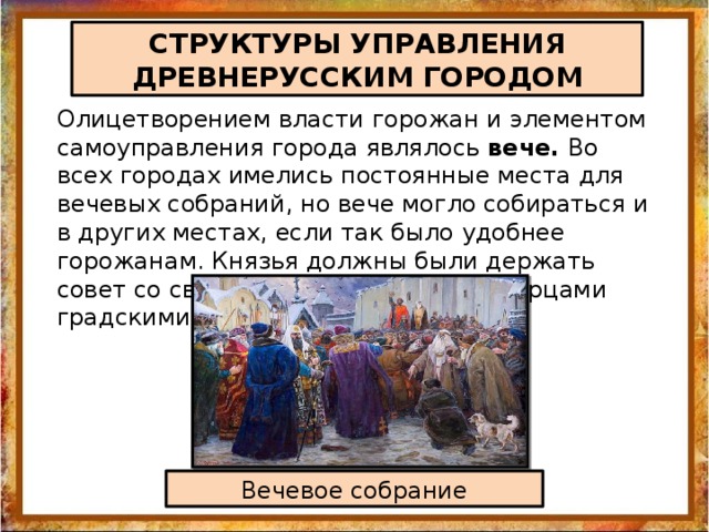 СТРУКТУРЫ УПРАВЛЕНИЯ ДРЕВНЕРУССКИМ ГОРОДОМ Олицетворением власти горожан и элементом самоуправления города являлось вече. Во всех городах имелись постоянные места для вечевых собраний, но вече могло собираться и в других местах, если так было удобнее горожанам. Князья должны были держать совет со своими дружинниками и старцами градскими Вечевое собрание 