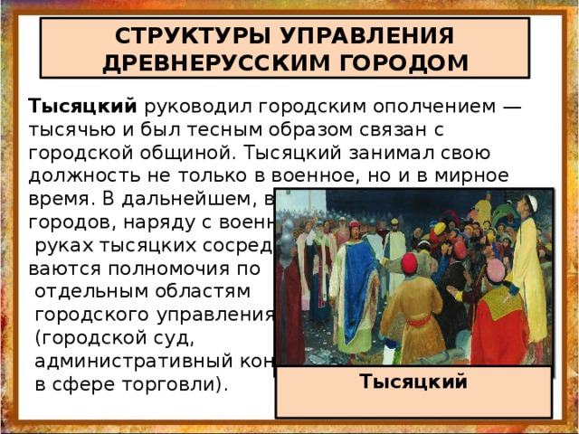 СТРУКТУРЫ УПРАВЛЕНИЯ ДРЕВНЕРУССКИМ ГОРОДОМ Тысяцкий руководил городским ополчением — тысячью и был тесным образом связан с городской общиной. Тысяцкий занимал свою должность не только в военное, но и в мирное время. В дальнейшем, в процессе развития городов, наряду с военными функциями в  руках тысяцких сосредотачи ваются полномочия по  отдельным областям  городского управления  (городской суд,  административный контроль  в сфере торговли). Тысяцкий  