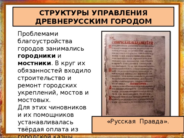 СТРУКТУРЫ УПРАВЛЕНИЯ ДРЕВНЕРУССКИМ ГОРОДОМ Проблемами благоустройства городов занимались городники и мостники . В круг их обязанностей входило строительство и ремонт городских укреплений, мостов и мостовых. Для этих чиновников и их помощников устанавливалась твёрдая оплата из городской казны, зафиксированная в Русской Правде.   «Русская Правда».   
