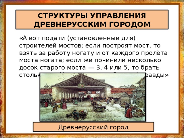 СТРУКТУРЫ УПРАВЛЕНИЯ ДРЕВНЕРУССКИМ ГОРОДОМ «А вот подати (установленные для) строителей мостов; если построят мост, то взять за работу ногату и от каждого пролёта моста ногата; если же починили несколько досок старого моста — 3, 4 или 5, то брать столько же. Извлечение из «Русской правды» Древнерусский город 