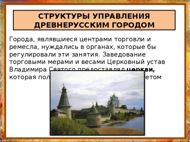 СТРУКТУРЫ УПРАВЛЕНИЯ ДРЕВНЕРУССКИМ ГОРОДОМ Города, являвшиеся центрами торговли и ремесла, нуждались в органах, которые бы регулировали эти занятия. Заведование торговыми мерами и весами Церковный устав Владимира Святого предоставлял церкви, которая пользовалась большим авторитетом 