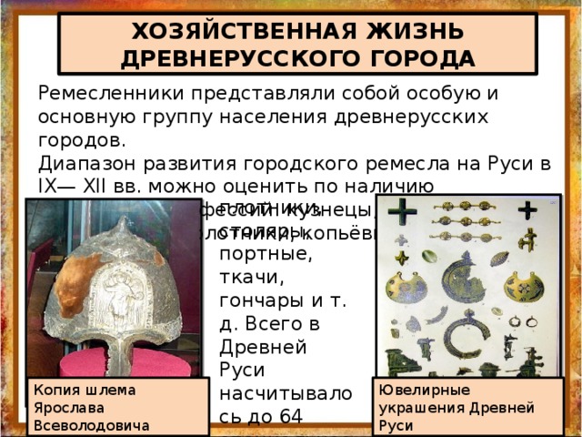 ХОЗЯЙСТВЕННАЯ ЖИЗНЬ ДРЕВНЕРУССКОГО ГОРОДА Ремесленники представляли собой особую и основную группу населения древнерусских городов. Диапазон развития городского ремесла на Руси в IX— XII вв. можно оценить по наличию следующих профессий: кузнецы, оружейники, серебряники, золотники, копьёвщики, плотники, столяры, портные, ткачи, гончары и т. д. Всего в Древней Руси насчитывалось до 64 специальностей ремесленников Копия шлема Ярослава Всеволодовича Ювелирные украшения Древней Руси 