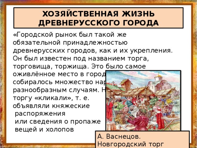 ХОЗЯЙСТВЕННАЯ ЖИЗНЬ ДРЕВНЕРУССКОГО ГОРОДА «Городской рынок был такой же обязательной принадлежностью древнерусских городов, как и их укрепления. Он был известен под названием торга, торговища, торжища. Это было самое оживлённое место в городе. Здесь собиралось множество народу по самым разнообразным случаям. На торгу «кликали», т. е. объявляли княжеские  распоряжения  или сведения о пропаже  вещей и холопов А. Васнецов. Новгородский торг 