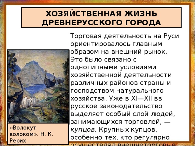 ХОЗЯЙСТВЕННАЯ ЖИЗНЬ ДРЕВНЕРУССКОГО ГОРОДА Торговая деятельность на Руси ориентировалось главным образом на внешний рынок. Это было связано с однотипными условиями хозяйственной деятельности различных районов страны и господством натурального хозяйства. Уже в XI—XII вв. русское законодательство выделяет особый слой людей, занимающихся торговлей, — купцов. Крупных купцов, особенно тех, кто регулярно осуществлял внешнеторговые операции, называли гостями. «Волокут волоком». Н. К. Рерих 