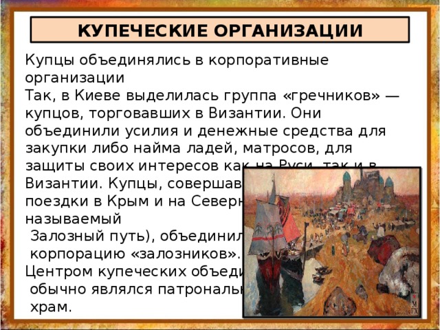 КУПЕЧЕСКИЕ ОРГАНИЗАЦИИ Купцы объединялись в корпоративные организации Так, в Киеве выделилась группа «гречников» — купцов, торговавших в Византии. Они объединили усилия и денежные средства для закупки либо найма ладей, матросов, для защиты своих интересов как на Руси, так и в Византии. Купцы, совершавшие торговые поездки в Крым и на Северный Кавказ (так называемый  Залозный путь), объединились в  корпорацию «залозников». Центром купеческих объединений  обычно являлся патрональный  храм. 
