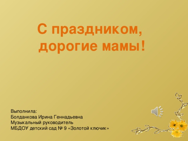 С праздником, дорогие мамы! Выполнила: Болданкова Ирина Геннадьевна Музыкальный руководитель МБДОУ детский сад № 9 «Золотой ключик» 