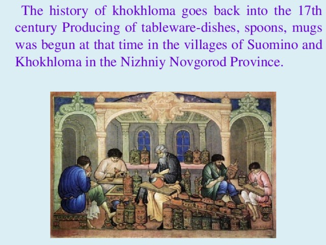  The history of khokhloma goes back into the 17th century Producing of tableware-dishes, spoons, mugs was begun at that time in the villages of Suomino and Khokhloma in the Nizhniy Novgorod Province. 