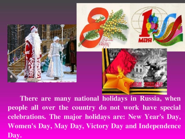  There are many national holidays in Russia, when people all over the country do not work have special celebrations. The major holidays are: New Year's Day, Women's Day, May Day, Victory Day and Independence Day.  