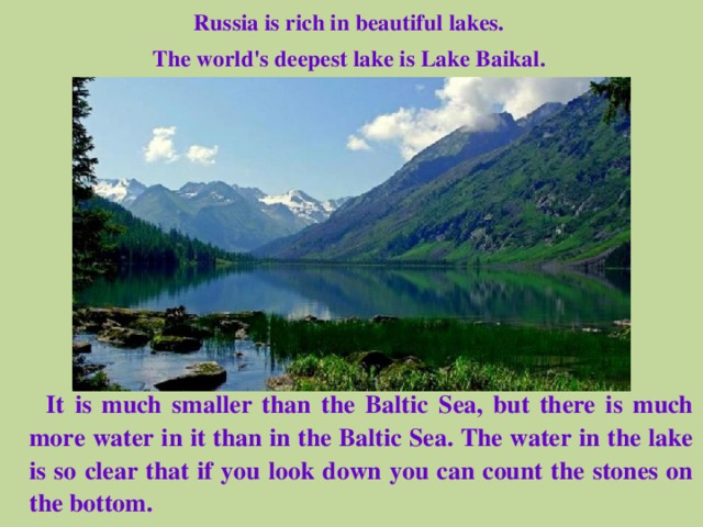 Russia is rich in beautiful lakes. The world's deepest lake is Lake Baikal.  It is much smaller than the Baltic Sea, but there is much more water in it than in the Baltic Sea. The water in the lake is so clear that if you look down you can count the stones on the bottom. 