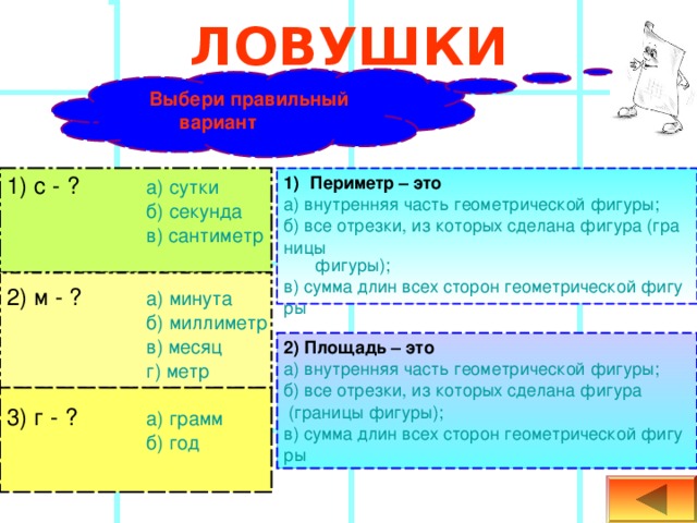 ЛОВУШКИ Выбери правильный вариант   1) с - ?  а) сутки   б) секунда   в) сантиметр Периметр – это а) внутренняя часть геометрической фигуры; б) все отрезки, из которых сделана фигура (границы  фигуры); в) сумма длин всех сторон геометрической фигуры 2) м - ?  а) минута   б) миллиметр   в) месяц   г) метр 2) Площадь – это   а) внутренняя часть геометрической фигуры; б) все отрезки, из которых сделана фигура (границы  фигуры); в) сумма длин всех сторон геометрической фигуры 3) г - ?  а) грамм   б) год 
