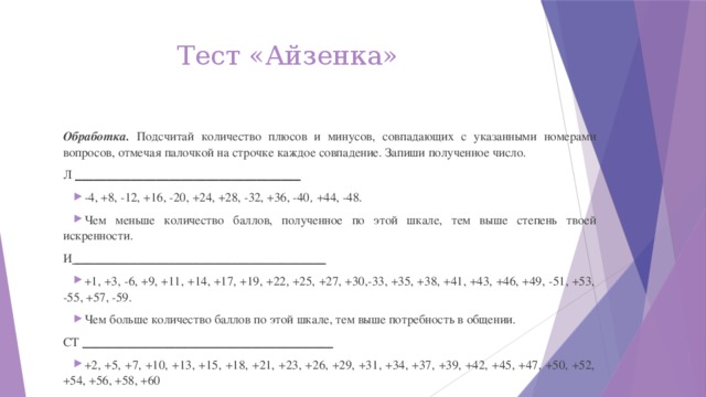 Тест «Айзенка» Обработка. Подсчитай количество плюсов и минусов, совпадающих с указанными номерами вопросов, отмечая палочкой на строчке каждое совпадение. Запиши полученное число. Л ____________________________________ -4, +8, -12, +16, -20, +24, +28, -32, +36, -40 , +44, -48. Чем меньше количество баллов, полученное по этой шкале, тем выше степень твоей искренности. И ________________________________________ +1, +3, -6, +9, +11, +14, +17, +19, +22, +25, +27, +30,-33, +35, +38, +41, +43, +46, +49, -51, +53, -55, +57, -59. Чем больше количество баллов по этой шкале, тем выше потребность в общении. СТ ________________________________________ +2, +5, +7, +10, +13, +15, +18, +21, +23, +26, +29, +31, +34, +37, +39, +42, +45, +47, +50, +52, +54, +56, +58, +60 