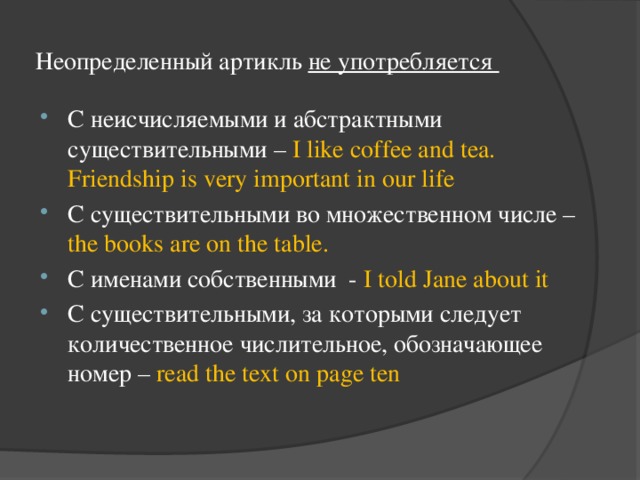 Неопределенный артикль не употребляется С неисчисляемыми и абстрактными существительными – I like coffee and tea. Friendship is very important in our life С существительными во множественном числе – the books are on the table. C именами собственными - I told Jane about it C существительными, за которыми следует количественное числительное, обозначающее номер – read the text on page ten 
