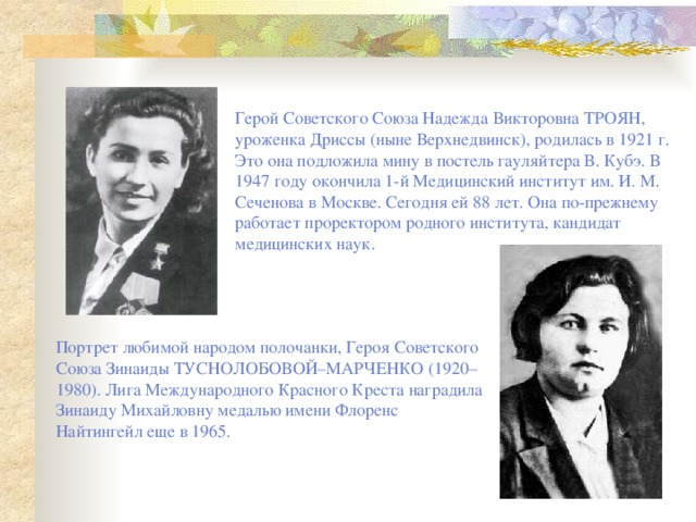 Герой Советского Союза Надежда Викторовна ТРОЯН, уроженка Дриссы (ныне Верхнедвинск), родилась в 1921 г. Это она подложила мину в постель гауляйтера В. Кубэ. В 1947 году окончила 1-й Медицинский институт им. И. М. Сеченова в Москве. Сегодня ей 88 лет. Она по-прежнему работает проректором родного института, кандидат медицинских наук. Портрет любимой народом полочанки, Героя Советского Союза Зинаиды ТУСНОЛОБОВОЙ–МАРЧЕНКО (1920–1980). Лига Международного Красного Креста наградила Зинаиду Михайловну медалью имени Флоренс Найтингейл еще в 1965. 