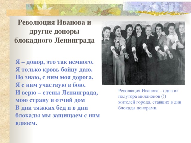 Революция Иванова и другие доноры блокадного Ленинграда Я – донор, это так немного.  Я только кровь бойцу даю.  Но знаю, с ним моя дорога.  Я с ним участвую в бою.  И верю – стены Ленинграда, мою страну и отчий дом  В дни тяжких бед и в дни блокады мы защищаем с ним вдвоем.   Революция Иванова – одна из полутора миллионов (!) жителей города, ставших в дни блокады донорами. 