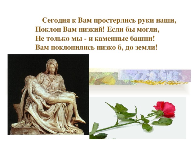 Сегодня к Вам простерлись руки наши,  Поклон Вам низкий! Если бы могли,  Не только мы - и каменные башни!  Вам поклонились низко б, до земли! 