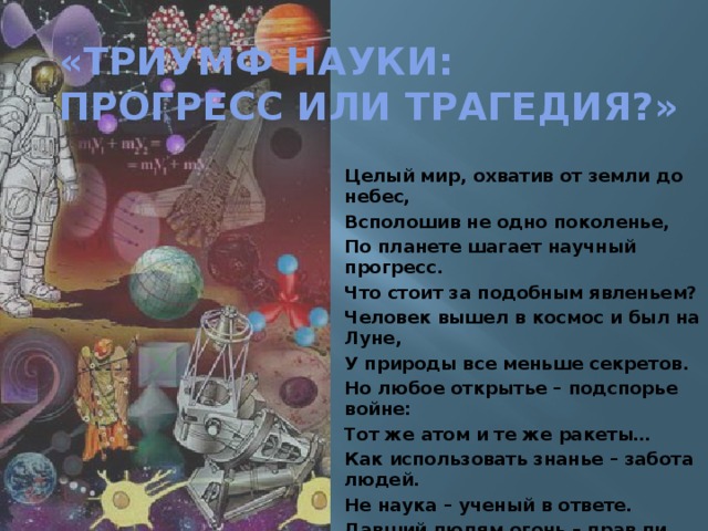 «Триумф науки:  прогресс или трагедия?» Целый мир, охватив от земли до небес, Всполошив не одно поколенье, По планете шагает научный прогресс. Что стоит за подобным явленьем? Человек вышел в космос и был на Луне, У природы все меньше секретов. Но любое открытье – подспорье войне: Тот же атом и те же ракеты… Как использовать знанье – забота людей. Не наука – ученый в ответе. Давший людям огонь – прав ли был  Прометей, Чем прогресс обернется планете? 