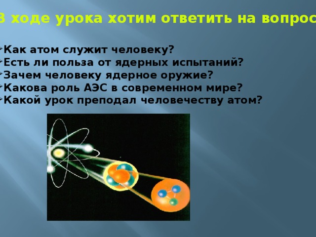 В ходе урока хотим ответить на вопросы:  Как атом служит человеку? Есть ли польза от ядерных испытаний? Зачем человеку ядерное оружие? Какова роль АЭС в современном мире? Какой урок преподал человечеству атом? 