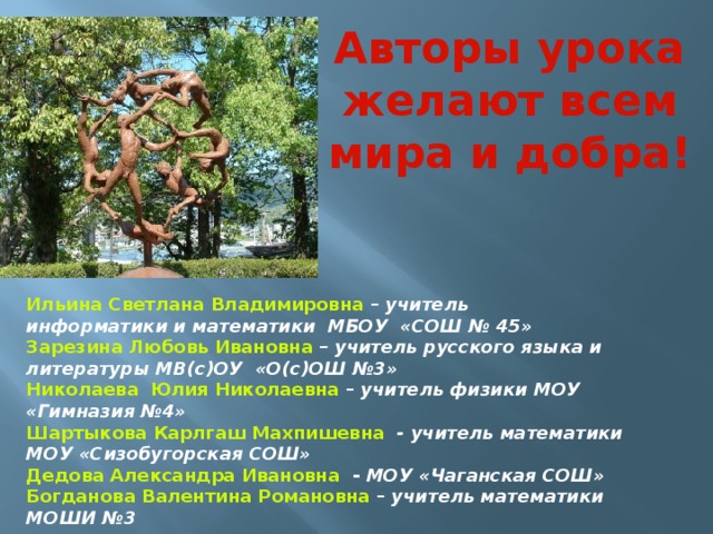 Авторы урока желают всем мира и добра! Ильина Светлана Владимировна – учитель информатики и математики МБОУ «СОШ № 45» Зарезина Любовь Ивановна – учитель русского языка и литературы МВ(с)ОУ «О(с)ОШ №3» Николаева Юлия Николаевна – учитель физики МОУ «Гимназия №4» Шартыкова Карлгаш Махпишевна - учитель математики МОУ «Сизобугорская СОШ» Дедова Александра Ивановна - МОУ «Чаганская СОШ» Богданова Валентина Романовна – учитель математики МОШИ №3 