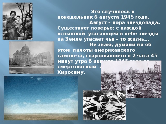  Это случилось в понедельник 6 августа 1945 года.  Август – пора звездопада. Существует поверье: с каждой вспышкой угасающей в небе звезды на Земле угасает чья – то жизнь…  Не знаю, думали ли об этом пилоты американского самолета, стартовавшего в 2 часа 45 минут утра 6 августа 1945 года со смертоносным атомным грузом на Хиросиму. 
