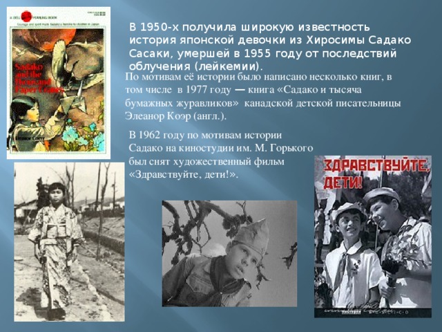 В 1950-х получила широкую известность история японской девочки из Хиросимы Садако Сасаки, умершей в 1955 году от последствий облучения (лейкемии). По мотивам её истории было написано несколько книг, в том числе в 1977 году — книга « Садако и тысяча бумажных журавликов » канадской детской писательницы Элеанор Коэр (англ.). В 1962 году по мотивам истории Садако на киностудии им. М. Горького был снят художественный фильм « Здравствуйте, дети! » . 