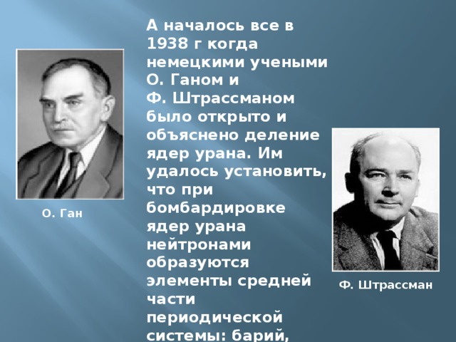 А началось все в 1938 г когда немецкими учеными О. Ганом и Ф. Штрассманом было открыто и объяснено деление ядер урана. Им удалось установить, что при бомбардировке ядер урана нейтронами образуются элементы средней части периодической системы: барий, криптон и др. О. Ган Ф. Штрассман 