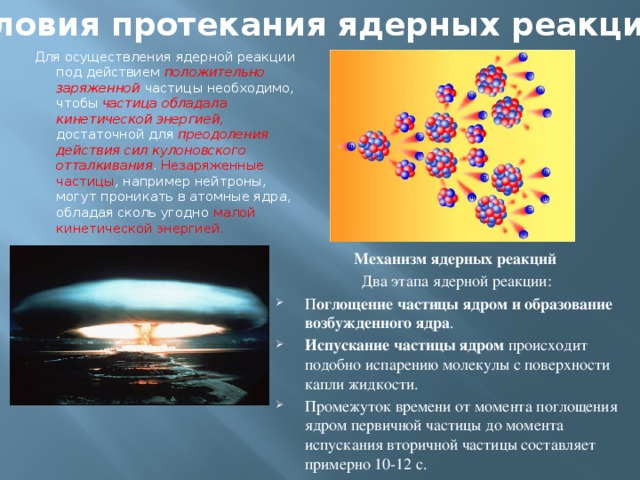 Условия протекания ядерных реакций.  Для осуществления ядерной реакции под действием положительно заряженной частицы необходимо, чтобы частица обладала кинетической энергией , достаточной для преодоления действия сил кулоновского отталкивания . Незаряженные частицы , например нейтроны, могут проникать в атомные ядра, обладая сколь угодно малой кинетической энергией. Механизм ядерных реакций  Два этапа ядерной реакции: П оглощение частицы ядром и образование возбужденного ядра . Испускание частицы ядром происходит подобно испарению молекулы с поверхности капли жидкости. Промежуток времени от момента поглощения ядром первичной частицы до момента испускания вторичной частицы составляет примерно 10-12 с. 