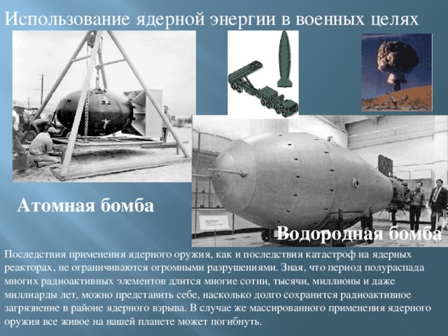 Использование ядерной энергии в военных целях Атомная бомба Водородная бомба Последствия применения ядерного оружия, как и последствия катастроф на ядерных реакторах, не ограничиваются огромными разрушениями. Зная, что период полураспада многих радиоактивных элементов длится многие сотни, тысячи, миллионы и даже миллиарды лет, можно представить себе, насколько долго сохранится радиоактивное загрязнение в районе ядерного взрыва. В случае же массированного применения ядерного оружия все живое на нашей планете может погибнуть. 