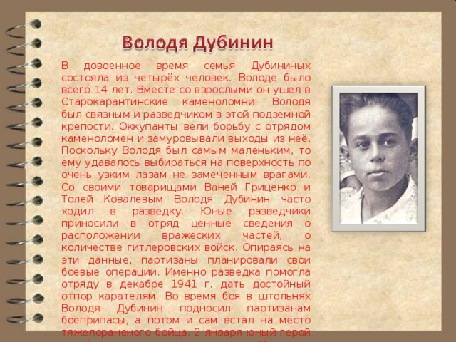 В довоенное время семья Дубининых состояла из четырёх человек. Володе было всего 14 лет. Вместе со взрослыми он ушел в Старокарантинские каменоломни. Володя был связным и разведчиком в этой подземной крепости. Оккупанты вели борьбу с отрядом каменоломен и замуровывали выходы из неё. Поскольку Володя был самым маленьким, то ему удавалось выбираться на поверхность по очень узким лазам не замеченным врагами. Со своими товарищами Ваней Гриценко и Толей Ковалевым Володя Дубинин часто ходил в разведку. Юные разведчики приносили в отряд ценные сведения о расположении вражеских частей, о количестве гитлеровских войск. Опираясь на эти данные, партизаны планировали свои боевые операции. Именно разведка помогла отряду в декабре 1941 г. дать достойный отпор карателям. Во время боя в штольнях Володя Дубинин подносил партизанам боеприпасы, а потом и сам встал на место тяжелораненого бойца. 2 января юный герой погиб, подорвавшись на мине. Приказом командующего Крымским фронтом посмертно он был награжден орденом Красного Знамени. 