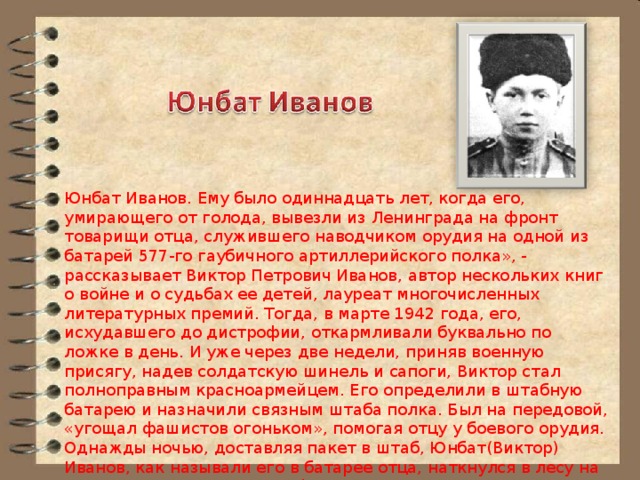 Юнбат Иванов. Ему было одиннадцать лет, когда его, умирающего от голода, вывезли из Ленинграда на фронт товарищи отца, служившего наводчиком орудия на одной из батарей 577-го гаубичного артиллерийского полка», - рассказывает Виктор Петрович Иванов, автор нескольких книг о войне и о судьбах ее детей, лауреат многочисленных литературных премий. Тогда, в марте 1942 года, его, исхудавшего до дистрофии, откармливали буквально по ложке в день. И уже через две недели, приняв военную присягу, надев солдатскую шинель и сапоги, Виктор стал полноправным красноармейцем. Его определили в штабную батарею и назначили связным штаба полка. Был на передовой, «угощал фашистов огоньком», помогая отцу у боевого орудия. Однажды ночью, доставляя пакет в штаб, Юнбат(Виктор) Иванов, как называли его в батарее отца, наткнулся в лесу на разведывательную группу фашистов. Мальчишка пустился «со всех ног в штаб» с донесением, и вражеский десант захватили врасплох. 