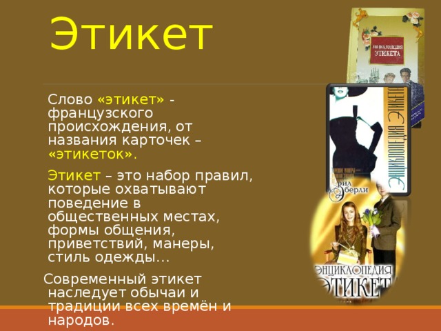 Этикет Слово «этикет» - французского происхождения, от названия карточек – «этикеток». Этикет – это набор правил, которые охватывают поведение в общественных местах, формы общения, приветствий, манеры, стиль одежды… Современный этикет наследует обычаи и традиции всех времён и народов. 