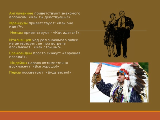 Англичанине приветствуют знакомого вопросом «Как ты действуешь?». Французы приветствуют: «Как оно идет?».   Немцы приветствуют - «Как идется?».   Итальянцев  ход дел знакомого вовсе не интересует, он при встрече воскликнет: «Как стоишь?». Гренландцы  просто скажут: «Хорошая погода!».   Индейцы навахо оптимистично воскликнут: «Все хорошо!». Персы  посоветуют: «Будь весел!». 