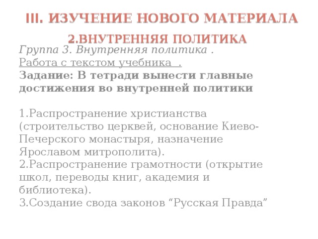  III. Изучение нового материала  2.внутренняя политика Группа 3. Внутренняя политика . Работа с текстом учебника . Задание: В тетради вынести главные достижения во внутренней политики 1.Распространение христианства (строительство церквей, основание Киево-Печерского монастыря, назначение Ярославом митрополита). 2.Распространение грамотности (открытие школ, переводы книг, академия и библиотека). 3.Создание свода законов “Русская Правда” 