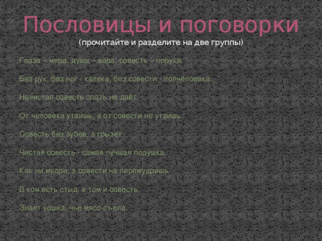 Пословицы и поговорки  (прочитайте и разделите на две группы) Глаза – мера, душа – вера, совесть – порука. Без рук, без ног - калека, без совести - полчеловека. Нечистая совесть спать не даёт. От человека утаишь, а от совести не утаишь. Совесть без зубов, а грызет. Чистая совесть - самая лучшая подушка. Как ни мудри, а совести не перемудришь. В ком есть стыд, в том и совесть. Знает кошка, чье мясо съела. 