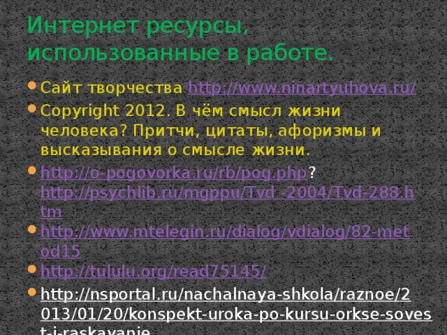 Интернет ресурсы, использованные в работе. Сайт творчества http://www.ninartyuhova.ru/ Copyright 2012. В чём смысл жизни человека? Притчи, цитаты, афоризмы и высказывания о смысле жизни. http://o-pogovorka.ru/rb/pog.php ? http://psychlib.ru/mgppu/Tvd -2004/Tvd-288.htm http://www.mtelegin.ru/dialog/vdialog/82-metod15 http://tululu.org/read75145/ http://nsportal.ru/nachalnaya-shkola/raznoe/2013/01/20/konspekt-uroka-po-kursu-orkse-sovest-i-raskayanie  