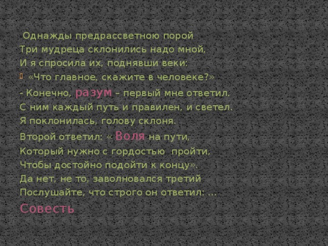   Однажды предрассветною порой Три мудреца склонились надо мной, И я спросила их, поднявши веки: «Что главное, скажите в человеке?» - Конечно, разум – первый мне ответил. С ним каждый путь и правилен, и светел. Я поклонилась, голову склоня. Второй ответил: « Воля на пути, Который нужно с гордостью пройти, Чтобы достойно подойти к концу». Да нет, не то, заволновался третий Послушайте, что строго он ответил: … Совесть 