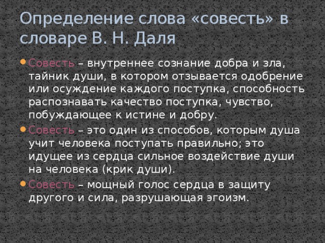 Определение слова «совесть» в словаре В. Н. Даля Совесть – внутреннее сознание добра и зла, тайник души, в котором отзывается одобрение или осуждение каждого поступка, способность распознавать качество поступка, чувство, побуждающее к истине и добру. Совесть – это один из способов, которым душа учит человека поступать правильно; это идущее из сердца сильное воздействие души на человека (крик души). Совесть – мощный голос сердца в защиту другого и сила, разрушающая эгоизм. 